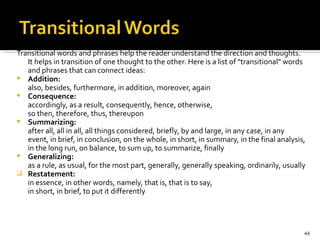 Transitional words and phrases help the reader understand the direction and thoughts. It helps in transition of one thought to the other. Here is a list of "transitional" words and phrases that can connect ideas: Addition: also, besides, furthermore, in addition, moreover, again Consequence: accordingly, as a result, consequently, hence, otherwise, so then, therefore, thus, thereupon Summarizing: after all, all in all, all things considered, briefly, by and large, in any case, in any event, in brief, in conclusion, on the whole, in short, in summary, in the final analysis, in the long run, on balance, to sum up, to summarize, finally Generalizing: as a rule, as usual, for the most part, generally, generally speaking, ordinarily, usually Restatement: in essence, in other words, namely, that is, that is to say, in short, in brief, to put it differently 