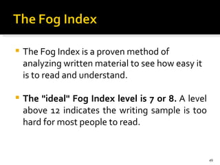 The Fog Index is a proven method of analyzing written material to see how easy it is to read and understand.  The "ideal" Fog Index level is 7 or 8.  A level above 12 indicates the writing sample is too hard for most people to read.  