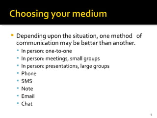Depending upon the situation, one method  of communication may be better than another.  In person: one-to-one In person: meetings, small groups In person: presentations, large groups Phone SMS Note Email Chat 