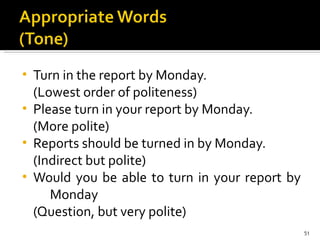 Turn in the report by Monday.  (Lowest order of politeness) Please turn in your report by Monday.  (More polite) Reports should be turned in by Monday.  (Indirect but polite) Would you be able to turn in your report by  Monday  (Question, but very polite) 