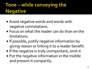    Avoid negative words and words with negative connotations.    Focus on what the reader can do than on the limitations.    If possible, justify negative information by giving reason or linking it to a reader benefit.    If the negative is truly unimportant, omit it.    Put the negative information in the middle and present it compactly. 