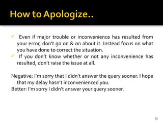 Even if major trouble or inconvenience has resulted from your error, don’t go on & on about it. Instead focus on what you have done to correct the situation.  If you don’t know whether or not any inconvenience has resulted, don’t raise the issue at all.  Negative: I’m sorry that I didn’t answer the query sooner. I hope that my delay hasn’t inconvenienced you.  Better: I’m sorry I didn’t answer your query sooner.   