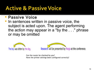 Passive Voice In sentences written in passive voice, the subject is acted upon. The agent performing the action may appear in a "by the . . ." phrase or may be omitted   Can the router be checked by you?  Have the printer settings been configured correctly? 