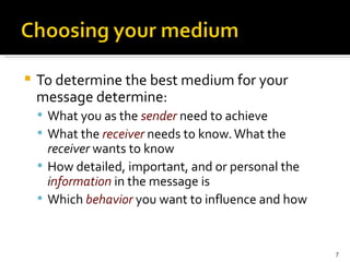 To determine the best medium for your message determine: What you as the  sender  need to achieve What the  receiver  needs to know. What the  receiver  wants to know How detailed, important, and or personal the  i nformation  in the message is Which  behavior  you want to influence and how 