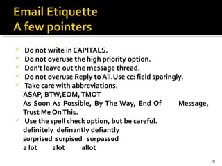 Do not write in CAPITALS. Do not overuse the high priority option. Don't leave out the message thread.   Do not overuse Reply to All.Use cc: field sparingly. Take care with abbreviations.  ASAP, BTW,EOM, TMOT As Soon As Possible, By The Way, End Of  Message, Trust Me On This. Use the spell check option, but be careful.  definitely  definantly defiantly  surprised  surpised  surpassed  a lot  alot  allot    