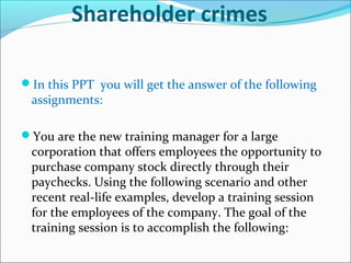 In this PPT you will get the answer of the following
assignments:
You are the new training manager for a large
corporation that offers employees the opportunity to
purchase company stock directly through their
paychecks. Using the following scenario and other
recent real-life examples, develop a training session
for the employees of the company. The goal of the
training session is to accomplish the following:
Shareholder crimes
 