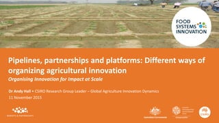 Pipelines, partnerships and platforms: Different ways of
organizing agricultural innovation
Organising Innovation for Impact at Scale
Dr Andy Hall • CSIRO Research Group Leader – Global Agriculture Innovation Dynamics
11 November 2015
 