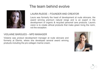 The team behind evolveLAURA RUDOE – FOUNDER AND CREATORLaura was formerly the head of development at nude skincare, the award winning premium natural range and is an expert in the development of organic & recycled personal care products. Laura's vision is to create ethical products that make green living the norm, not the exception. VIOLAINE BARGUES – NPD MANAGERViolaine was product development manager at nude skincare and formerly at Elemis, where she developed several award winning products including the pro collagen marine cream.