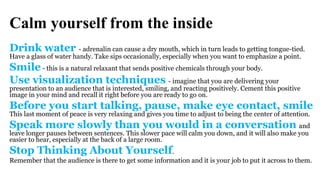 Calm yourself from the inside
Drink water - adrenalin can cause a dry mouth, which in turn leads to getting tongue-tied.
Have a glass of water handy. Take sips occasionally, especially when you want to emphasize a point.
Smile - this is a natural relaxant that sends positive chemicals through your body.
Use visualization techniques - imagine that you are delivering your
presentation to an audience that is interested, smiling, and reacting positively. Cement this positive
image in your mind and recall it right before you are ready to go on.
Before you start talking, pause, make eye contact, smile
This last moment of peace is very relaxing and gives you time to adjust to being the center of attention.
Speak more slowly than you would in a conversation and
leave longer pauses between sentences. This slower pace will calm you down, and it will also make you
easier to hear, especially at the back of a large room.
Stop Thinking About Yourself.
Remember that the audience is there to get some information and it is your job to put it across to them.
 