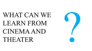 WHAT CAN WE
LEARN FROM
CINEMA AND
THEATER
 