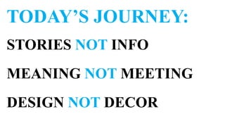 TODAY’S JOURNEY:
STORIES NOT INFO
MEANING NOT MEETING
DESIGN NOT DECOR
 