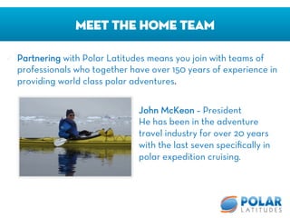 ü  Partnering with Polar Latitudes means you join with teams of
professionals who together have over 150 years of experience in
providing world class polar adventures.
Meet The Home Team
John McKeon – President
He has been in the adventure
travel industry for over 20 years
with the last seven speciﬁcally in
polar expedition cruising. 
 