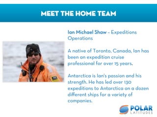 Meet The Home Team
Ian Michael Shaw – Expeditions
Operations

A native of Toronto, Canada, Ian has
been an expedition cruise
professional for over 15 years.

Antarctica is Ian's passion and his
strength. He has led over 130
expeditions to Antarctica on a dozen
diﬀerent ships for a variety of
companies. 
 