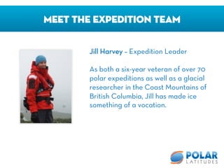 Meet The Expedition Team
Jill Harvey – Expedition Leader

As both a six-year veteran of over 70
polar expeditions as well as a glacial
researcher in the Coast Mountains of
British Columbia, Jill has made ice
something of a vocation.
 