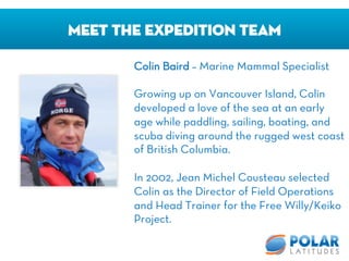 Meet The Expedition Team
Colin Baird – Marine Mammal Specialist

Growing up on Vancouver Island, Colin
developed a love of the sea at an early
age while paddling, sailing, boating, and
scuba diving around the rugged west coast
of British Columbia. 

In 2002, Jean Michel Cousteau selected
Colin as the Director of Field Operations
and Head Trainer for the Free Willy/Keiko
Project.
 