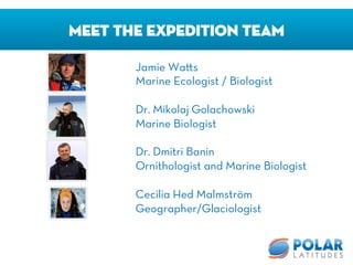 Meet The Expedition Team
Jamie Wa s
Marine Ecologist / Biologist

Dr. Mikolaj Golachowski
Marine Biologist 

Dr. Dmitri Banin
Ornithologist and Marine Biologist

Cecilia Hed Malmström
Geographer/Glaciologist
 