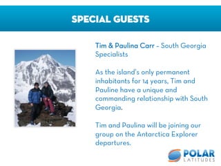 SPECIAL GUESTS
Tim & Paulina Carr – South Georgia
Specialists

As the island’s only permanent
inhabitants for 14 years, Tim and
Pauline have a unique and
commanding relationship with South
Georgia.

Tim and Paulina will be joining our
group on the Antarctica Explorer
departures.
 