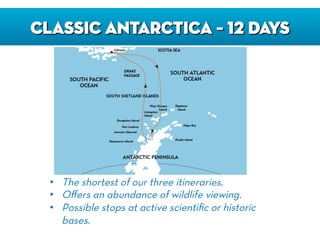 CLASSIC ANTARCTICA – 12 DAYS
•  The shortest of our three itineraries.
•  Oﬀers an abundance of wildlife viewing.
•  Possible stops at active scientiﬁc or historic
bases.
 