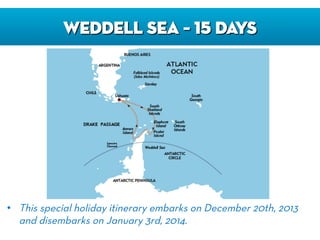 WEDDELL SEA – 15 DAYS
•  This special holiday itinerary embarks on December 20th, 2013
and disembarks on January 3rd, 2014.
 