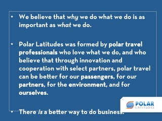 •  We believe that why we do what we do is as
important as what we do.

•  Polar Latitudes was formed by polar travel
professionals who love what we do, and who
believe that through innovation and cooperation
with select partners, polar travel can be be er for
our passengers, for our partners, for the
environment, and for ourselves.

•  There is a be er way to do business.
 