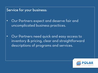 Service for your business: 

•  Our Partners expect and deserve fair and
uncomplicated business practices. 

•  Our Partners need quick and easy access to
inventory & pricing, clear and straightforward
descriptions of programs and services. 
 