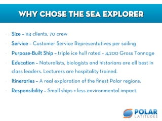 •  Size – 114 clients, 70 crew
•  Service – Customer Service Representatives per sailing
•  Purpose-Built Ship – triple ice hull rated – 4,200 Gross Tonnage 
•  Education – Naturalists, biologists and historians are all best in
class leaders. Lecturers are hospitality trained.
•  Itineraries – A real exploration of the ﬁnest Polar regions.
•  Responsibility – Small ships = less environmental impact.
Why Chose the Sea Explorer
 