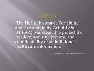 HIPAA     The Health Insurance Portability and Accountability Act of 1996 (HIPAA) was created to protect the freedom, security, privacy, and confidentiality of an individuals health care information.(U.S. Department of Health & Human Services, 2011). 