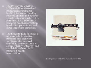 The Privacy Rule within HIPAA defines the federal protection for personal health information held by covered entities and outlines specific situations where it is permitted for disclosure of personal health information needed for patient care and other important purposes. The Security Rule specifies a series of administrative, physical, and technical safeguards for covered entities to use to assure the confidentiality, integrity, and availability of electronic protected health information.  (U.S. Department of Health & Human Services, 2011). 