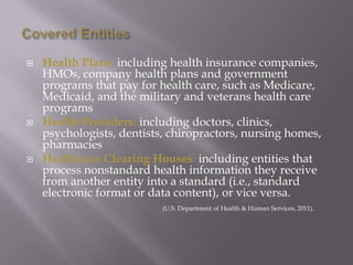 Covered EntitiesHealth Plans: including health insurance companies, HMOs, company health plans and government programs that pay for health care, such as Medicare, Medicaid, and the military and veterans health care programsHealth Providers: including doctors, clinics, psychologists, dentists, chiropractors, nursing homes, pharmaciesHealthcare Clearing Houses: including entities that process nonstandard health information they receive from another entity into a standard (i.e., standard electronic format or data content), or vice versa.(U.S. Department of Health & Human Services, 2011). 