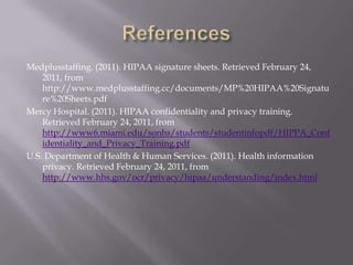 ReferencesMedplusstaffing. (2011). HIPAA signature sheets. Retrieved February 24, 2011, from http://www.medplusstaffing.cc/documents/MP%20HIPAA%20Signature%20Sheets.pdfMercy Hospital. (2011). HIPAA confidentiality and privacy training.Retrieved February 24, 2011, from http://www6.miami.edu/sonhs/students/studentinfopdf/HIPPA_Confidentiality_and_Privacy_Training.pdfU.S. Department of Health & Human Services. (2011). Health information privacy. Retrieved February 24, 2011, from http://www.hhs.gov/ocr/privacy/hipaa/understanding/index.html