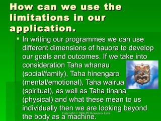 How can we use the limitations in our application. In writing our programmes we can use different dimensions of hauora to develop our goals and outcomes. If we take into consideration Taha whanau (social/family), Taha hinengaro (mental/emotional), Taha wairua (spiritual), as well as Taha tinana (physical) and what these mean to us individually then we are looking beyond the body as a machine. 