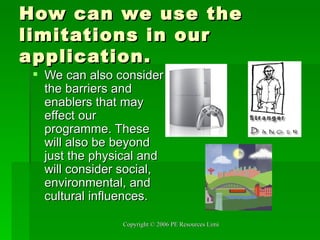 How can we use the limitations in our application.  We can also consider the barriers and enablers that may effect our programme. These will also be beyond just the physical and will consider social, environmental, and cultural influences.  