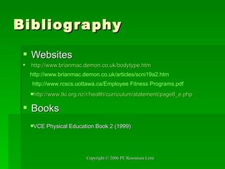 Bibliography Websites http://www.brianmac.demon.co.uk/bodytype.htm Books http://www.brianmac.demon.co.uk/articles/scni19a2.htm http:// www.rcscs.uottawa.ca /Employee Fitness  Programs.pdf http://www.tki.org.nz/r/health/curriculum/statement/page8_e.php VCE Physical Education Book 2 (1999) 