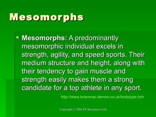 Mesomorphs Mesomorphs:  A predominantly mesomorphic individual excels in strength, agility, and speed sports. Their medium structure and height, along with their tendency to gain muscle and strength easily makes them a strong candidate for a top athlete in any sport. http:// www.brianmac.demon.co.uk/bodytype.htm 