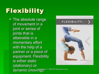 Flexibility The absolute range of movement in a joint or series of joints that is attainable in a momentary effort with the help of a partner or a piece of equipment. Flexibility is either static (stationary) or dynamic (moving). 