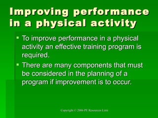 Improving performance in a physical activity To improve performance in a physical activity an effective training program is required. There are many components that must be considered in the planning of a program if improvement is to occur.  