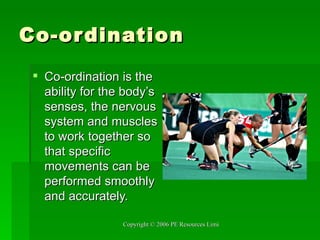 Co-ordination Co-ordination is the ability for the body’s senses, the nervous system and muscles to work together so that specific movements can be performed smoothly and accurately. 