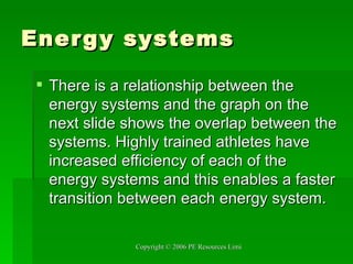 Energy systems There is a relationship between the energy systems and the graph on the next slide shows the overlap between the systems. Highly trained athletes have increased efficiency of each of the energy systems and this enables a faster transition between each energy system.  