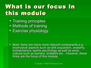 What is our focus in this module Training principles Methods of training Exercise physiology Note: there are many more relevant components e.g biophysical aspects such as skill acquisition, anatomy, biomechanics, sports psychology as well as socio cultural such as barriers, enablers etc…However, these three are the focus of this module. 