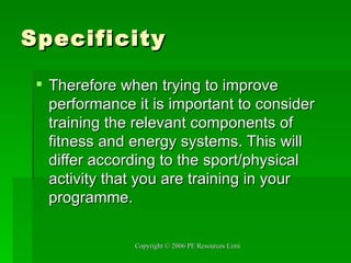 Specificity Therefore when trying to improve performance it is important to consider training the relevant components of fitness and energy systems. This will differ according to the sport/physical activity that you are training in your programme. 