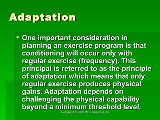 Adaptation One important consideration in planning an exercise program is that conditioning will occur only with regular exercise (frequency). This principal is referred to as the principle of adaptation which means that only regular exercise produces physical gains. Adaptation depends on challenging the physical capability beyond a minimum threshold level.  