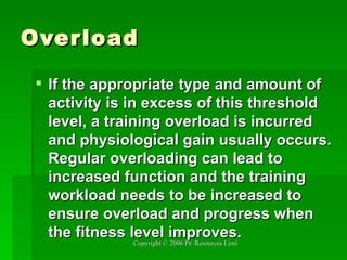 Overload If the appropriate type and amount of activity is in excess of this threshold level, a training overload is incurred and physiological gain usually occurs. Regular overloading can lead to increased function and the training workload needs to be increased to ensure overload and progress when the fitness level improves.   
