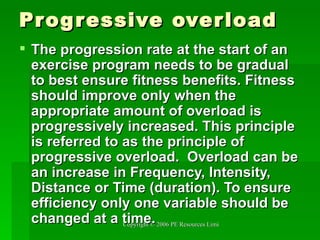 Progressive overload The progression rate at the start of an exercise program needs to be gradual to best ensure fitness benefits. Fitness should improve only when the appropriate amount of overload is progressively increased. This principle is referred to as the principle of progressive overload.  Overload can be an increase in Frequency, Intensity, Distance or Time (duration). To ensure efficiency only one variable should be changed at a time. 