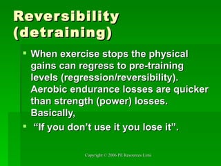 Reversibility (detraining) When exercise stops the physical gains can regress to pre-training levels (regression/reversibility). Aerobic endurance losses are quicker than strength (power) losses. Basically, “ If you don’t use it you lose it”. 