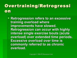 Overtraining/Retrogression Retrogression refers to an excessive training overload where improvements have slowed. Retrogression can occur with highly intense single exercise bouts (acute overload) over extended time periods. Excessive overload over time is commonly referred to as chronic overload.   