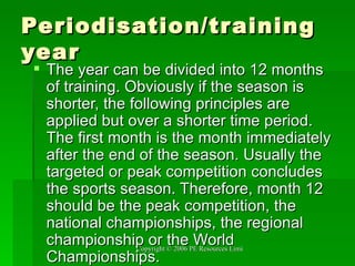 Periodisation/training year The year can be divided into 12 months of training. Obviously if the season is shorter, the following principles are applied but over a shorter time period. The first month is the month immediately after the end of the season. Usually the targeted or peak competition concludes the sports season. Therefore, month 12 should be the peak competition, the national championships, the regional championship or the World Championships.  