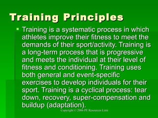 Training Principles Training is a systematic process in which athletes improve their fitness to meet the demands of their sport/activity. Training is a long-term process that is progressive and meets the individual at their level of fitness and conditioning. Training uses both general and event-specific exercises to develop individuals for their sport. Training is a cyclical process: tear down, recovery, super-compensation and buildup (adaptation).  