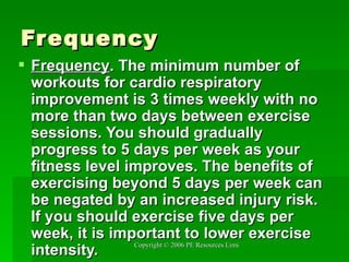 Frequency Frequency .   The minimum number of workouts for cardio respiratory improvement is 3 times weekly with no more than two days between exercise sessions. You should gradually progress to 5 days per week as your fitness level improves. The benefits of exercising beyond 5 days per week can be negated by an increased injury risk. If you should exercise five days per week, it is important to lower exercise intensity. 