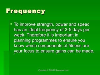 Frequency To improve strength, power and speed has an ideal frequency of 3-5 days per week. Therefore it is important in planning programmes to ensure you know which components of fitness are your focus to ensure gains can be made. 