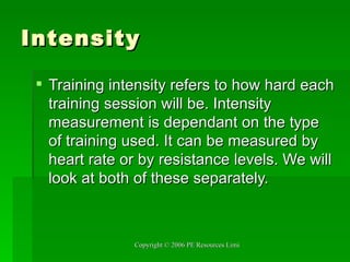 Intensity Training intensity refers to how hard each training session will be. Intensity measurement is dependant on the type of training used. It can be measured by heart rate or by resistance levels. We will look at both of these separately. 